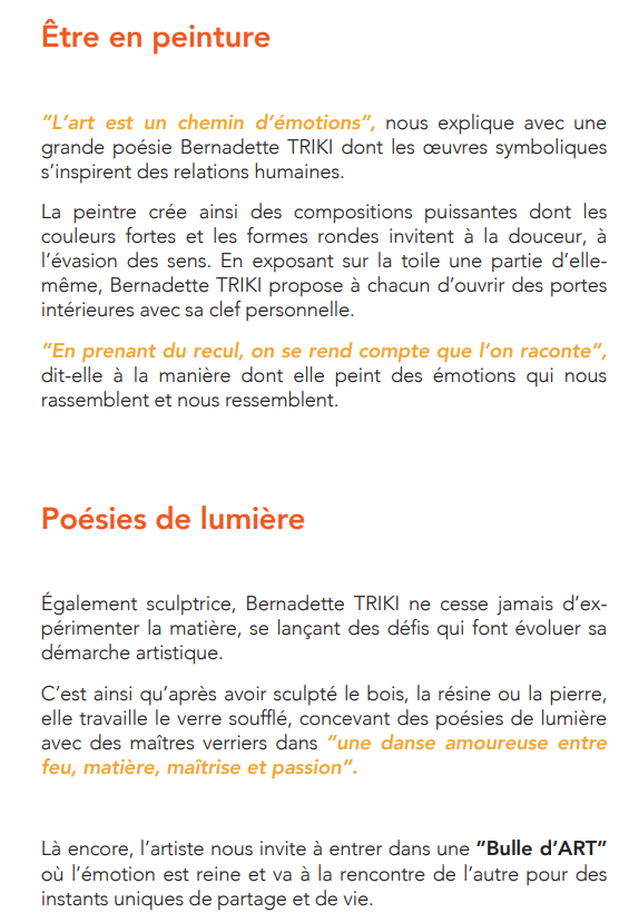 Être en peinture ”L’art est un chemin d’émotions”, nous explique avec une grande poésie Bernadette TRIKI dont les œuvres symboliques s’inspirent des relations humaines. La peintre crée ainsi des compositions puissantes dont les couleurs fortes et les formes rondes invitent à la douceur, à l’évasion des sens. En exposant sur la toile une partie d’elle-même, Bernadette TRIKI propose à chacun d’ouvrir des portes intérieures avec sa clef personnelle.  ”En prenant du recul, on se rend compte que l’on raconte”, dit-elle à la manière dont elle peint des émotions qui nous rassemblent et nous ressemblent.  Poésies de lumière Également sculptrice, Bernadette TRIKI ne cesse jamais d’expérimenter la matière, se lançant des défis qui font évoluer sa démarche artistique.  C’est ainsi qu’après avoir sculpté le bois, la résine ou la pierre, elle travaille le verre soufflé, concevant des poésies de lumière avec des maîtres verriers dans ”une danse amoureuse entre feu, matière, maîtrise et passion”.  Là encore, l’artiste nous invite à entrer dans une ”Bulle d’ART” où l’émotion est reine et va à la rencontre de l’autre pour des instants uniques de partage et de vie.  Un langage universel… Universel et intemporel. Les œuvres de Bernadette TRIKI sont toutes guidées par ce fil rouge : ”mettre en lumière et aimer passionnément l’essentiel de la beauté intérieure”.  Grâce à ses œuvres, picturales et en 3 dimensions, l’artiste bouleverse nos sens et réveille notre énergie intérieure, nos rêves, nos sentiments nous rappelant que chaque être humain est habité d’émotions faites pour être vécues ensemble dans une merveilleuse ronde intérieure.